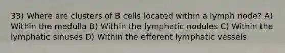 33) Where are clusters of B cells located within a lymph node? A) Within the medulla B) Within the lymphatic nodules C) Within the lymphatic sinuses D) Within the efferent lymphatic vessels