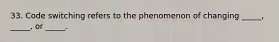 33. Code switching refers to the phenomenon of changing _____, _____, or _____.