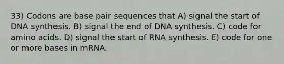 33) Codons are base pair sequences that A) signal the start of DNA synthesis. B) signal the end of DNA synthesis. C) code for <a href='https://www.questionai.com/knowledge/k9gb720LCl-amino-acids' class='anchor-knowledge'>amino acids</a>. D) signal the start of RNA synthesis. E) code for one or more bases in mRNA.