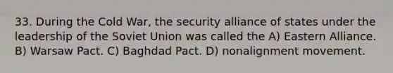 33. During the Cold War, the security alliance of states under the leadership of the Soviet Union was called the A) Eastern Alliance. B) Warsaw Pact. C) Baghdad Pact. D) nonalignment movement.