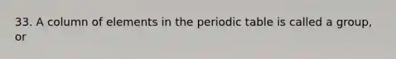 33. A column of elements in the periodic table is called a group, or