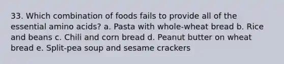 33. Which combination of foods fails to provide all of the essential amino acids? a. Pasta with whole-wheat bread b. Rice and beans c. Chili and corn bread d. Peanut butter on wheat bread e. Split-pea soup and sesame crackers