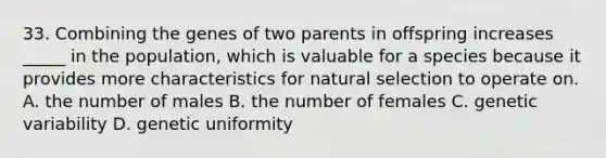 33. Combining the genes of two parents in offspring increases _____ in the population, which is valuable for a species because it provides more characteristics for natural selection to operate on. A. the number of males B. the number of females C. genetic variability D. genetic uniformity