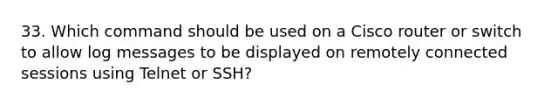 33. Which command should be used on a Cisco router or switch to allow log messages to be displayed on remotely connected sessions using Telnet or SSH?