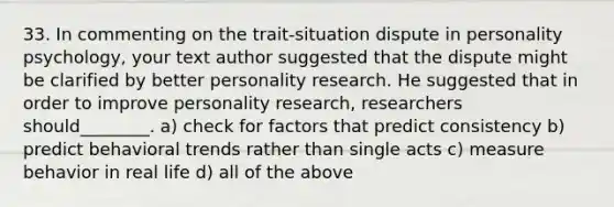 33. In commenting on the trait-situation dispute in personality psychology, your text author suggested that the dispute might be clarified by better personality research. He suggested that in order to improve personality research, researchers should________. a) check for factors that predict consistency b) predict behavioral trends rather than single acts c) measure behavior in real life d) all of the above