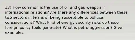 33) How common is the use of oil and gas weapon in international relations? Are there any differences between these two sectors in terms of being susceptible to political considerations? What kind of energy security risks do these foreign policy tools generate? What is petro-aggression? Give examples.