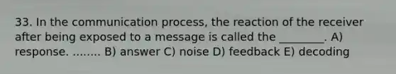 33. In the communication process, the reaction of the receiver after being exposed to a message is called the ________. A) response. ........ B) answer C) noise D) feedback E) decoding