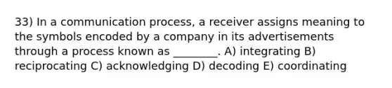 33) In a communication process, a receiver assigns meaning to the symbols encoded by a company in its advertisements through a process known as ________. A) integrating B) reciprocating C) acknowledging D) decoding E) coordinating