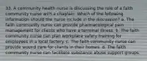 33. A community health nurse is discussing the role of a faith community nurse with a chaplain. Which of the following information should the nurse include in the discussion? a. The faith community nurse can provide pharmacological pain management for clients who have a terminal illness. b. The faith community nurse can plan workplace safety training for employees in a local factory. c. The faith community nurse can provide wound care for clients in their homes. d. The faith community nurse can facilitate substance abuse support groups.