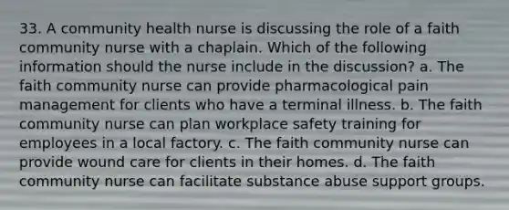 33. A community health nurse is discussing the role of a faith community nurse with a chaplain. Which of the following information should the nurse include in the discussion? a. The faith community nurse can provide pharmacological pain management for clients who have a terminal illness. b. The faith community nurse can plan workplace safety training for employees in a local factory. c. The faith community nurse can provide wound care for clients in their homes. d. The faith community nurse can facilitate substance abuse support groups.