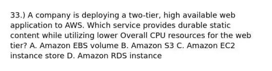 33.) A company is deploying a two-tier, high available web application to AWS. Which service provides durable static content while utilizing lower Overall CPU resources for the web tier? A. Amazon EBS volume B. Amazon S3 C. Amazon EC2 instance store D. Amazon RDS instance