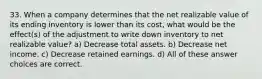 33. When a company determines that the net realizable value of its ending inventory is lower than its cost, what would be the effect(s) of the adjustment to write down inventory to net realizable value? a) Decrease total assets. b) Decrease net income. c) Decrease retained earnings. d) All of these answer choices are correct.