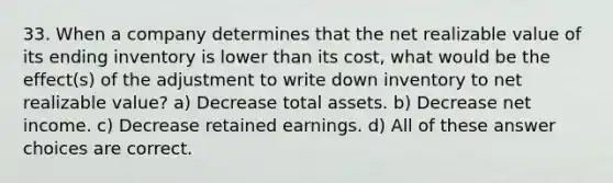 33. When a company determines that the net realizable value of its ending inventory is lower than its cost, what would be the effect(s) of the adjustment to write down inventory to net realizable value? a) Decrease total assets. b) Decrease net income. c) Decrease retained earnings. d) All of these answer choices are correct.