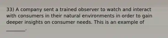 33) A company sent a trained observer to watch and interact with consumers in their natural environments in order to gain deeper insights on consumer needs. This is an example of ________.