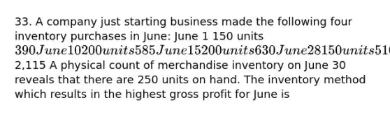 33. A company just starting business made the following four inventory purchases in June: June 1 150 units 390 June 10 200 units 585 June 15 200 units 630 June 28 150 units 5102,115 A physical count of merchandise inventory on June 30 reveals that there are 250 units on hand. The inventory method which results in the highest gross profit for June is