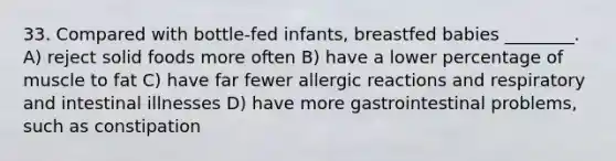 33. Compared with bottle-fed infants, breastfed babies ________. A) reject solid foods more often B) have a lower percentage of muscle to fat C) have far fewer allergic reactions and respiratory and intestinal illnesses D) have more gastrointestinal problems, such as constipation