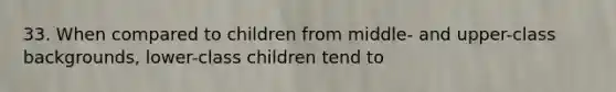 33. When compared to children from middle- and upper-class backgrounds, lower-class children tend to