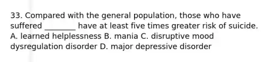 33. Compared with the general population, those who have suffered ________ have at least five times greater risk of suicide. A. learned helplessness B. mania C. disruptive mood dysregulation disorder D. major depressive disorder