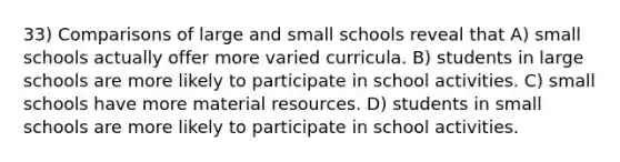 33) Comparisons of large and small schools reveal that A) small schools actually offer more varied curricula. B) students in large schools are more likely to participate in school activities. C) small schools have more material resources. D) students in small schools are more likely to participate in school activities.