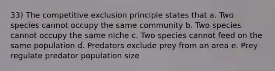 33) The competitive exclusion principle states that a. Two species cannot occupy the same community b. Two species cannot occupy the same niche c. Two species cannot feed on the same population d. Predators exclude prey from an area e. Prey regulate predator population size