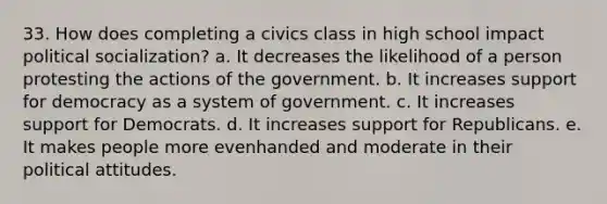 33. How does completing a civics class in high school impact political socialization? a. It decreases the likelihood of a person protesting the actions of the government. b. It increases support for democracy as a system of government. c. It increases support for Democrats. d. It increases support for Republicans. e. It makes people more evenhanded and moderate in their political attitudes.