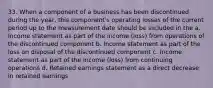 33. When a component of a business has been discontinued during the year, this component's operating losses of the current period up to the measurement date should be included in the a. Income statement as part of the income (loss) from operations of the discontinued component b. Income statement as part of the loss on disposal of the discontinued component c. Income statement as part of the income (loss) from continuing operations d. Retained earnings statement as a direct decrease in retained earnings