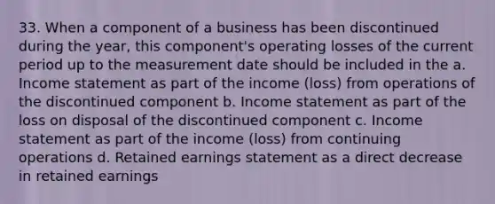 33. When a component of a business has been discontinued during the year, this component's operating losses of the current period up to the measurement date should be included in the a. Income statement as part of the income (loss) from operations of the discontinued component b. Income statement as part of the loss on disposal of the discontinued component c. Income statement as part of the income (loss) from continuing operations d. Retained earnings statement as a direct decrease in retained earnings