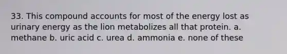 33. This compound accounts for most of the energy lost as urinary energy as the lion metabolizes all that protein. a. methane b. uric acid c. urea d. ammonia e. none of these