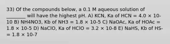 33) Of the compounds below, a 0.1 M aqueous solution of ________ will have the highest pH. A) KCN, Ka of HCN = 4.0 × 10-10 B) NH4NO3, Kb of NH3 = 1.8 × 10-5 C) NaOAc, Ka of HOAc = 1.8 × 10-5 D) NaClO, Ka of HClO = 3.2 × 10-8 E) NaHS, Kb of HS- = 1.8 × 10-7