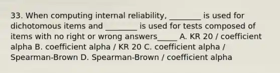 33. When computing internal reliability, ________ is used for dichotomous items and ________ is used for tests composed of items with no right or wrong answers_____ A. KR 20 / coefficient alpha B. coefficient alpha / KR 20 C. coefficient alpha / Spearman-Brown D. Spearman-Brown / coefficient alpha