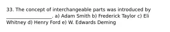 33. The concept of interchangeable parts was introduced by ___________________. a) Adam Smith b) Frederick Taylor c) Eli Whitney d) Henry Ford e) W. Edwards Deming