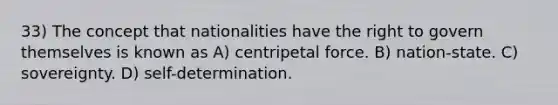 33) The concept that nationalities have the right to govern themselves is known as A) centripetal force. B) nation-state. C) sovereignty. D) self-determination.