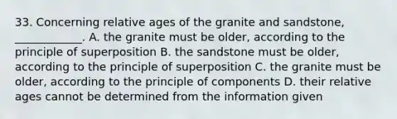 33. Concerning relative ages of the granite and sandstone, ____________. A. the granite must be older, according to the principle of superposition B. the sandstone must be older, according to the principle of superposition C. the granite must be older, according to the principle of components D. their relative ages cannot be determined from the information given