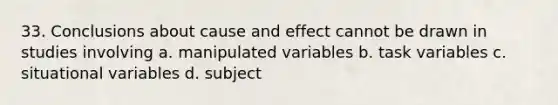 33. Conclusions about cause and effect cannot be drawn in studies involving a. manipulated variables b. task variables c. situational variables d. subject