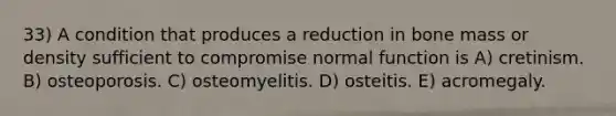 33) A condition that produces a reduction in bone mass or density sufficient to compromise normal function is A) cretinism. B) osteoporosis. C) osteomyelitis. D) osteitis. E) acromegaly.