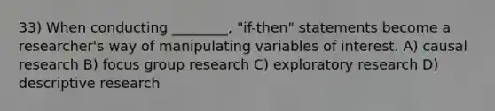 33) When conducting ________, "if-then" statements become a researcher's way of manipulating variables of interest. A) causal research B) focus group research C) exploratory research D) descriptive research