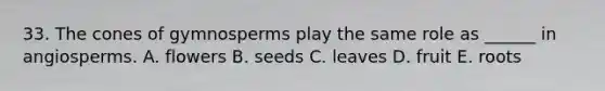 33. The cones of gymnosperms play the same role as ______ in angiosperms. A. flowers B. seeds C. leaves D. fruit E. roots