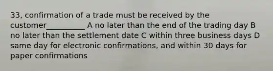 33, confirmation of a trade must be received by the customer__________ A no later than the end of the trading day B no later than the settlement date C within three business days D same day for electronic confirmations, and within 30 days for paper confirmations