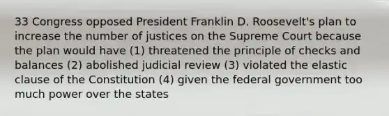 33 Congress opposed President Franklin D. Roosevelt's plan to increase the number of justices on the Supreme Court because the plan would have (1) threatened the principle of checks and balances (2) abolished judicial review (3) violated the elastic clause of the Constitution (4) given the federal government too much power over the states