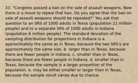 33. "Congress passed a ban on the sale of assault weapons. Now there is a move to repeal that ban. Do you agree that the ban on sale of assault weapons should be repealed?" You ask that question to an SRS of 1000 adults in Texas (population 21 million people) and to a separate SRS of 1000 adults in Indiana (population 6 million people). The <a href='https://www.questionai.com/knowledge/kqGUr1Cldy-standard-deviation' class='anchor-knowledge'>standard deviation</a> of the sampling distribution for proportions in Indiana is a. approximately the same as in Texas, because the two SRS's are approximately the same size. b. larger than in Texas, because there are fewer people in Indiana. c. smaller than in Texas, because there are fewer people in Indiana. d. smaller than in Texas, because the sample is a larger proportion of the population. e. may be either smaller or larger than in Texas, because the sample result varies due to chance.