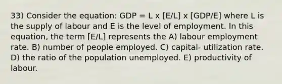 33) Consider the equation: GDP = L x [E/L] x [GDP/E] where L is the supply of labour and E is the level of employment. In this equation, the term [E/L] represents the A) labour employment rate. B) number of people employed. C) capital- utilization rate. D) the ratio of the population unemployed. E) productivity of labour.