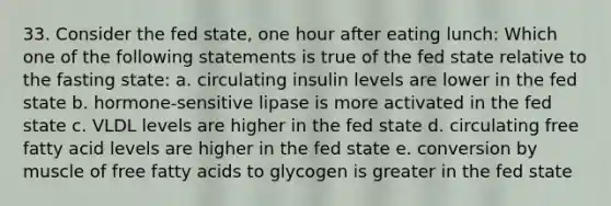 33. Consider the fed state, one hour after eating lunch: Which one of the following statements is true of the fed state relative to the fasting state: a. circulating insulin levels are lower in the fed state b. hormone-sensitive lipase is more activated in the fed state c. VLDL levels are higher in the fed state d. circulating free fatty acid levels are higher in the fed state e. conversion by muscle of free fatty acids to glycogen is greater in the fed state