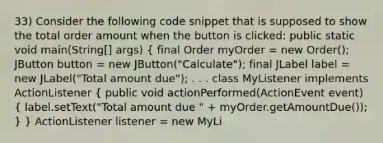 33) Consider the following code snippet that is supposed to show the total order amount when the button is clicked: public static void main(String[] args) ( final Order myOrder = new Order(); JButton button = new JButton("Calculate"); final JLabel label = new JLabel("Total amount due"); . . . class MyListener implements ActionListener { public void actionPerformed(ActionEvent event) { label.setText("Total amount due " + myOrder.getAmountDue()); ) } ActionListener listener = new MyLi