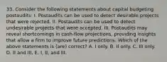 33. Consider the following statements about capital budgeting postaudits: I. Postaudits can be used to detect desirable projects that were rejected. II. Postaudits can be used to detect undesirable projects that were accepted. III. Postaudits may reveal shortcomings in cash-flow projections, providing insights that allow a firm to improve future predictions. Which of the above statements is (are) correct? A. I only. B. II only. C. III only. D. II and III. E. I, II, and III.