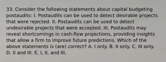 33. Consider the following statements about capital budgeting postaudits: I. Postaudits can be used to detect desirable projects that were rejected. II. Postaudits can be used to detect undesirable projects that were accepted. III. Postaudits may reveal shortcomings in cash-flow projections, providing insights that allow a firm to improve future predictions. Which of the above statements is (are) correct? A. I only. B. II only. C. III only. D. II and III. E. I, II, and III.