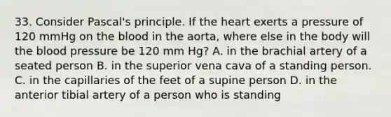 33. Consider Pascal's principle. If the heart exerts a pressure of 120 mmHg on the blood in the aorta, where else in the body will the blood pressure be 120 mm Hg? A. in the brachial artery of a seated person B. in the superior vena cava of a standing person. C. in the capillaries of the feet of a supine person D. in the anterior tibial artery of a person who is standing