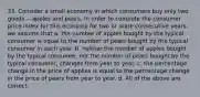 33. Consider a small economy in which consumers buy only two goods -- apples and pears. In order to compute the consumer price index for this economy for two or more consecutive years, we assume that a. the number of apples bought by the typical consumer is equal to the number of pears bought by the typical consumer in each year. b. neither the number of apples bought by the typical consumer, nor the number of pears bought by the typical consumer, changes from year to year. c. the percentage change in the price of applies is equal to the percentage change in the price of pears from year to year. d. All of the above are correct.