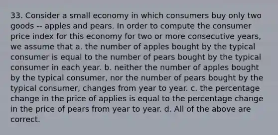 33. Consider a small economy in which consumers buy only two goods -- apples and pears. In order to compute the consumer price index for this economy for two or more consecutive years, we assume that a. the number of apples bought by the typical consumer is equal to the number of pears bought by the typical consumer in each year. b. neither the number of apples bought by the typical consumer, nor the number of pears bought by the typical consumer, changes from year to year. c. the percentage change in the price of applies is equal to the percentage change in the price of pears from year to year. d. All of the above are correct.