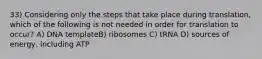 33) Considering only the steps that take place during translation, which of the following is not needed in order for translation to occur? A) DNA templateB) ribosomes C) tRNA D) sources of energy, including ATP