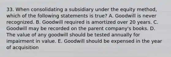 33. When consolidating a subsidiary under the equity method, which of the following statements is true? A. Goodwill is never recognized. B. Goodwill required is amortized over 20 years. C. Goodwill may be recorded on the parent company's books. D. The value of any goodwill should be tested annually for impairment in value. E. Goodwill should be expensed in the year of acquisition